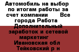 Автомобиль на выбор -по итогам работы за счет компании!!! - Все города Работа » Дополнительный заработок и сетевой маркетинг   . Ивановская обл.,Тейковский р-н